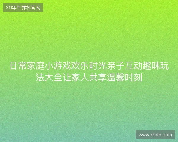 日常家庭小游戏欢乐时光亲子互动趣味玩法大全让家人共享温馨时刻
