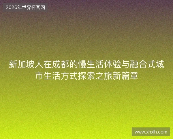 新加坡人在成都的慢生活体验与融合式城市生活方式探索之旅新篇章 新加坡人在成都的慢生活体验与融合式城市生活方式探索之旅新篇章