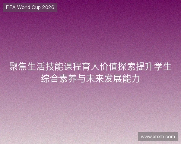 聚焦生活技能课程育人价值探索提升学生综合素养与未来发展能力 聚焦生活技能课程育人价值探索提升学生综合素养与未来发展能力