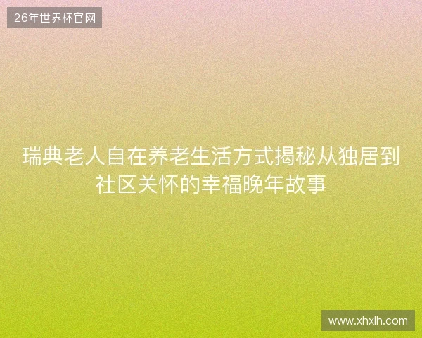 瑞典老人自在养老生活方式揭秘从独居到社区关怀的幸福晚年故事